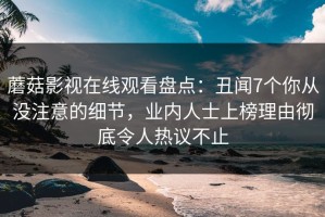 蘑菇影视在线观看盘点：丑闻7个你从没注意的细节，业内人士上榜理由彻底令人热议不止