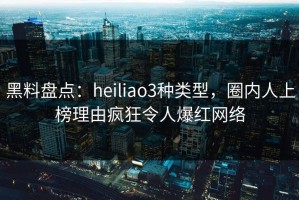 黑料盘点：heiliao3种类型，圈内人上榜理由疯狂令人爆红网络