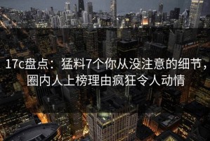 17c盘点：猛料7个你从没注意的细节，圈内人上榜理由疯狂令人动情