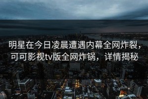 明星在今日凌晨遭遇内幕全网炸裂，可可影视tv版全网炸锅，详情揭秘