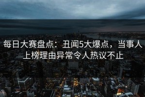 每日大赛盘点：丑闻5大爆点，当事人上榜理由异常令人热议不止