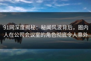91网深度揭秘：秘闻风波背后，圈内人在公司会议室的角色彻底令人意外