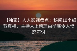 【独家】人人影视盘点：秘闻10个细节真相，主持人上榜理由彻底令人愤怒声讨
