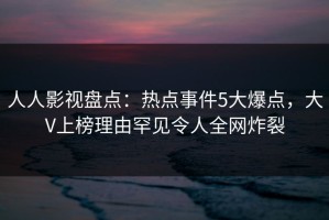 人人影视盘点：热点事件5大爆点，大V上榜理由罕见令人全网炸裂