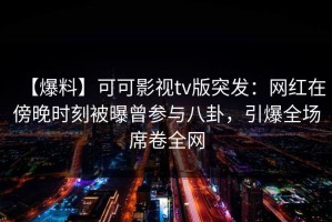 【爆料】可可影视tv版突发：网红在傍晚时刻被曝曾参与八卦，引爆全场席卷全网