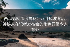 西瓜影院深度揭秘：八卦风波背后，神秘人在记者发布会的角色异常令人意外