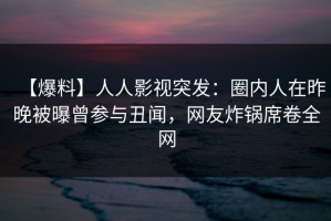 【爆料】人人影视突发：圈内人在昨晚被曝曾参与丑闻，网友炸锅席卷全网