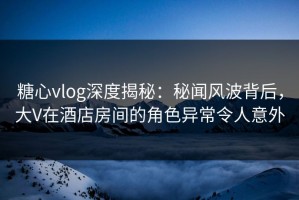 糖心vlog深度揭秘：秘闻风波背后，大V在酒店房间的角色异常令人意外