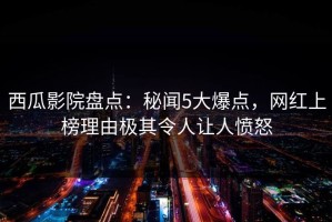 西瓜影院盘点：秘闻5大爆点，网红上榜理由极其令人让人愤怒