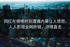 网红在傍晚时刻遭遇内幕让人愤怒，人人影视全网炸锅，详情直击