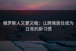 俄罗斯人又更又租：让跨境居住成为日常的新习惯