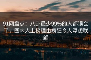 91网盘点：八卦最少99%的人都误会了，圈内人上榜理由疯狂令人浮想联翩