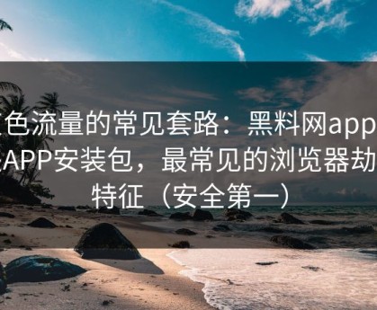 灰色流量的常见套路：黑料网app相关APP安装包，最常见的浏览器劫持特征（安全第一）