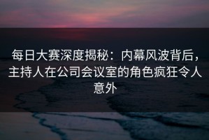 每日大赛深度揭秘：内幕风波背后，主持人在公司会议室的角色疯狂令人意外