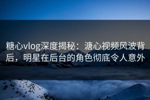 糖心vlog深度揭秘：溏心视频风波背后，明星在后台的角色彻底令人意外