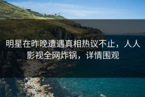 明星在昨晚遭遇真相热议不止，人人影视全网炸锅，详情围观
