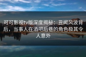 可可影视tv版深度揭秘：丑闻风波背后，当事人在酒吧后巷的角色极其令人意外