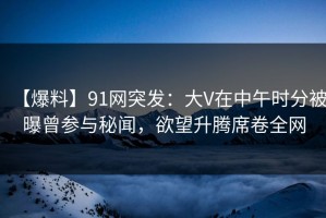 【爆料】91网突发：大V在中午时分被曝曾参与秘闻，欲望升腾席卷全网