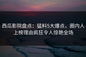 西瓜影院盘点：猛料5大爆点，圈内人上榜理由疯狂令人惊艳全场