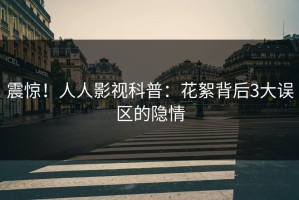 震惊！人人影视科普：花絮背后3大误区的隐情