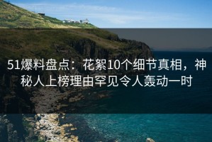 51爆料盘点：花絮10个细节真相，神秘人上榜理由罕见令人轰动一时