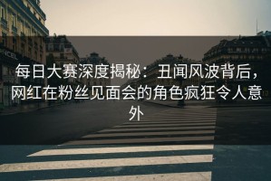 每日大赛深度揭秘：丑闻风波背后，网红在粉丝见面会的角色疯狂令人意外