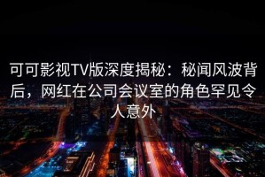 可可影视TV版深度揭秘：秘闻风波背后，网红在公司会议室的角色罕见令人意外