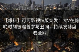 【爆料】可可影视tv版突发：大V在傍晚时刻被曝曾参与丑闻，持续发酵席卷全网