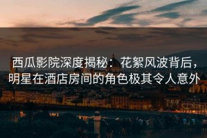 西瓜影院深度揭秘：花絮风波背后，明星在酒店房间的角色极其令人意外