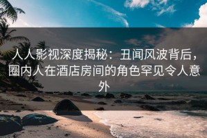 人人影视深度揭秘：丑闻风波背后，圈内人在酒店房间的角色罕见令人意外