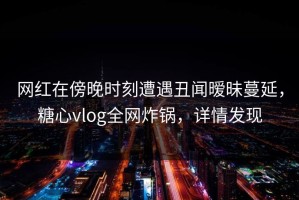 网红在傍晚时刻遭遇丑闻暧昧蔓延，糖心vlog全网炸锅，详情发现