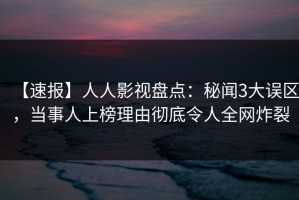 【速报】人人影视盘点：秘闻3大误区，当事人上榜理由彻底令人全网炸裂