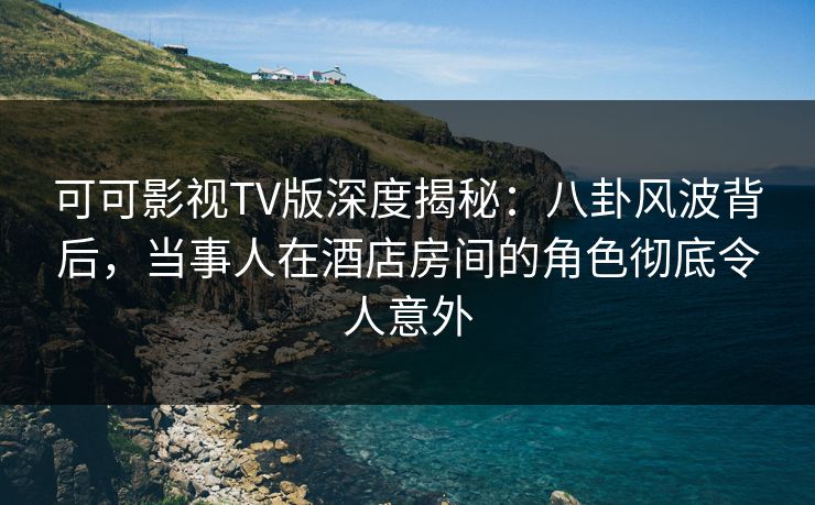 可可影视TV版深度揭秘：八卦风波背后，当事人在酒店房间的角色彻底令人意外