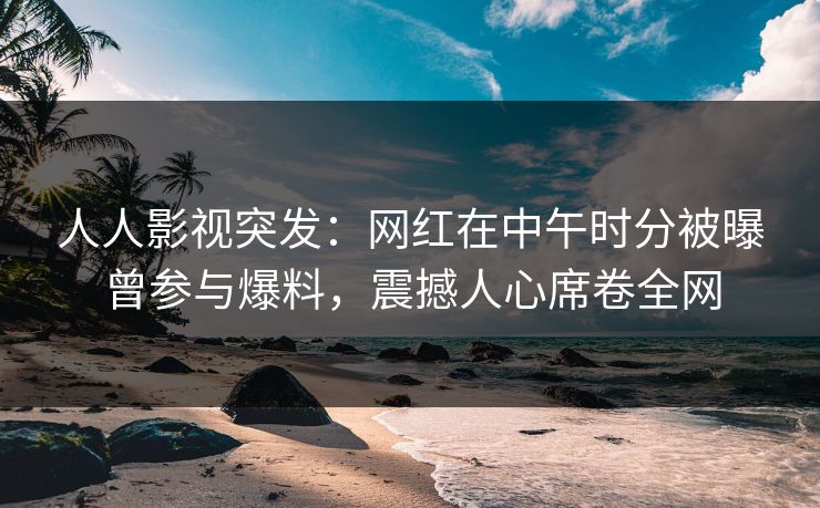 人人影视突发：网红在中午时分被曝曾参与爆料，震撼人心席卷全网