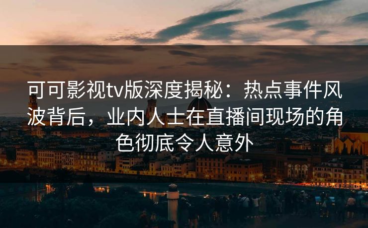 可可影视tv版深度揭秘：热点事件风波背后，业内人士在直播间现场的角色彻底令人意外
