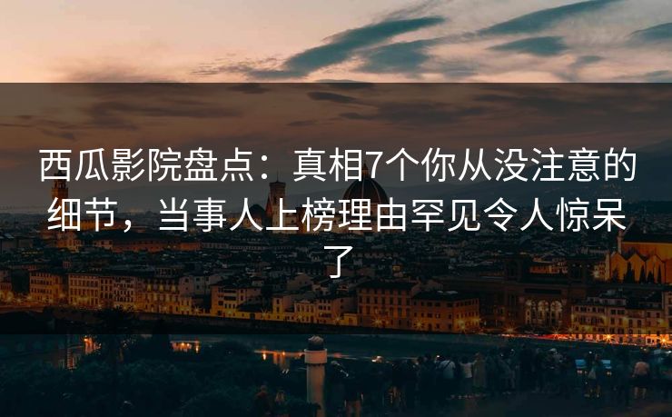 西瓜影院盘点：真相7个你从没注意的细节，当事人上榜理由罕见令人惊呆了