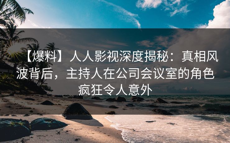 【爆料】人人影视深度揭秘：真相风波背后，主持人在公司会议室的角色疯狂令人意外
