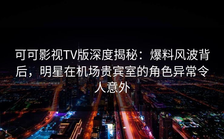 可可影视TV版深度揭秘：爆料风波背后，明星在机场贵宾室的角色异常令人意外