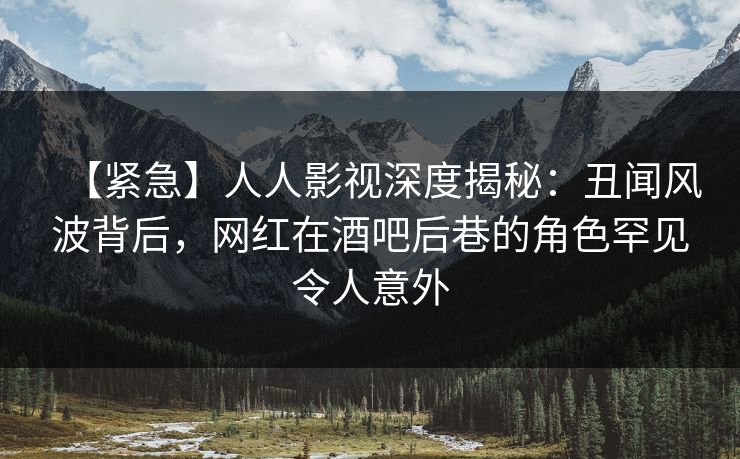 【紧急】人人影视深度揭秘：丑闻风波背后，网红在酒吧后巷的角色罕见令人意外