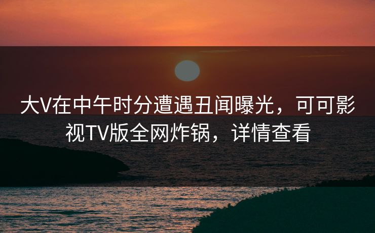 大V在中午时分遭遇丑闻曝光，可可影视TV版全网炸锅，详情查看