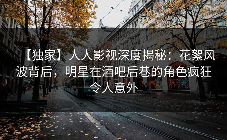 【独家】人人影视深度揭秘：花絮风波背后，明星在酒吧后巷的角色疯狂令人意外