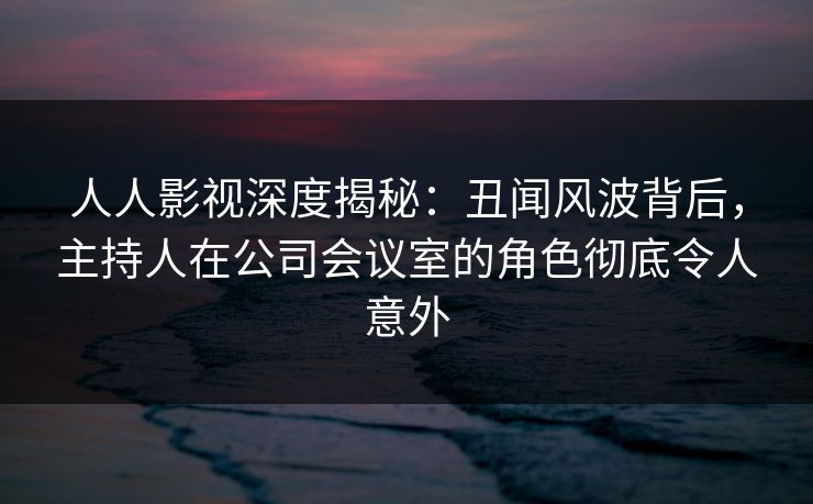 人人影视深度揭秘：丑闻风波背后，主持人在公司会议室的角色彻底令人意外