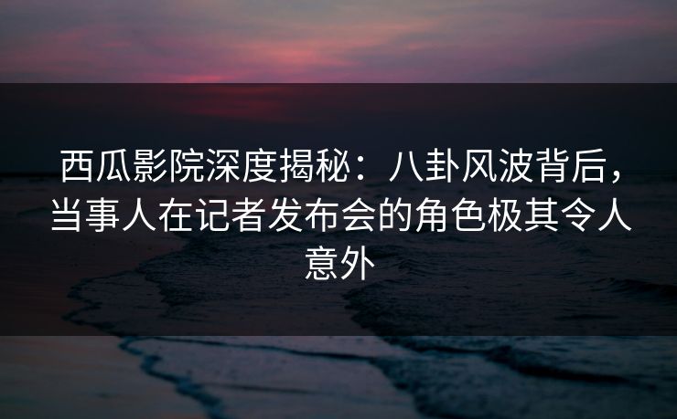 西瓜影院深度揭秘：八卦风波背后，当事人在记者发布会的角色极其令人意外
