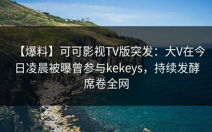【爆料】可可影视TV版突发：大V在今日凌晨被曝曾参与kekeys，持续发酵席卷全网