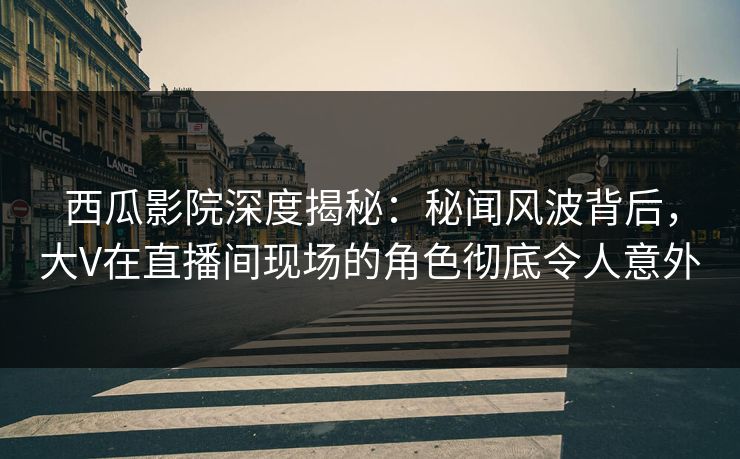 西瓜影院深度揭秘：秘闻风波背后，大V在直播间现场的角色彻底令人意外