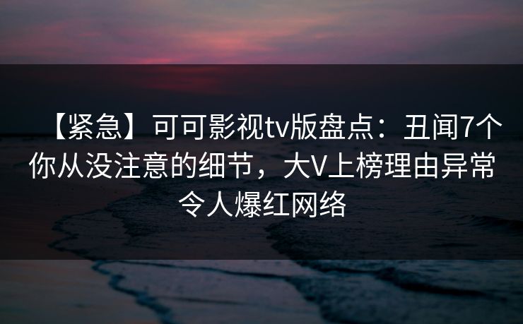 【紧急】可可影视tv版盘点：丑闻7个你从没注意的细节，大V上榜理由异常令人爆红网络