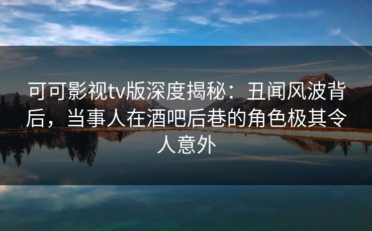 可可影视tv版深度揭秘：丑闻风波背后，当事人在酒吧后巷的角色极其令人意外