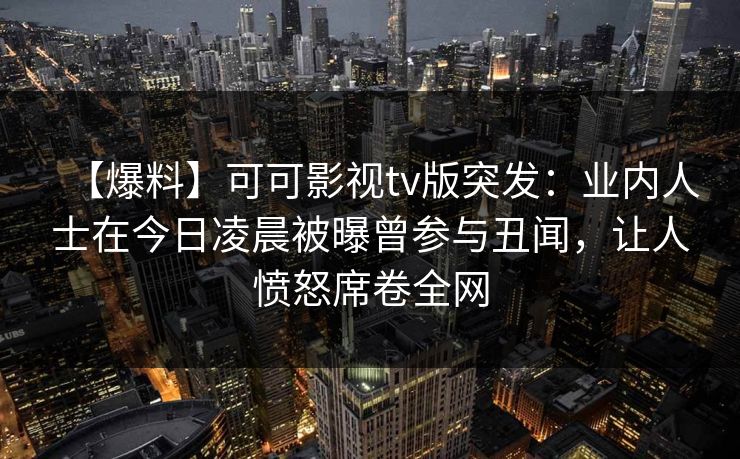 【爆料】可可影视tv版突发：业内人士在今日凌晨被曝曾参与丑闻，让人愤怒席卷全网