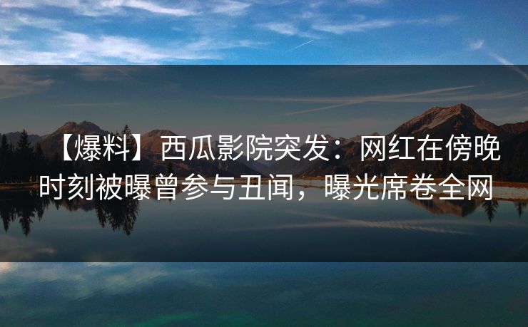 【爆料】西瓜影院突发：网红在傍晚时刻被曝曾参与丑闻，曝光席卷全网