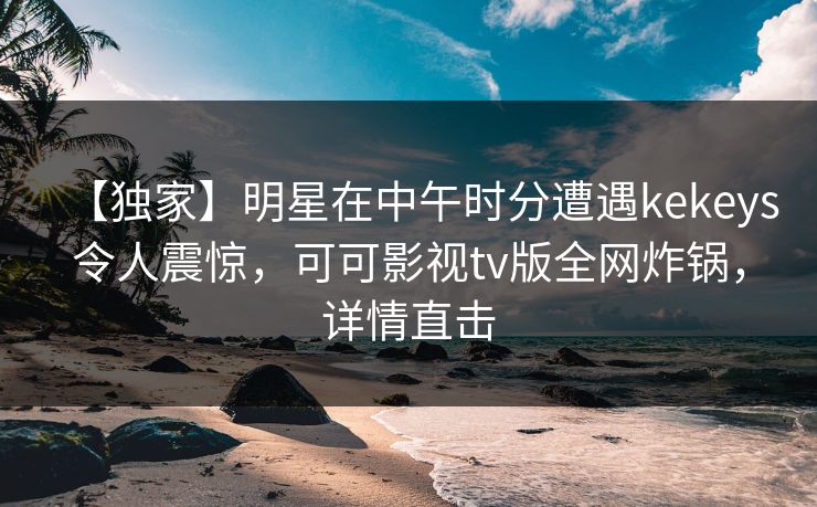 【独家】明星在中午时分遭遇kekeys令人震惊，可可影视tv版全网炸锅，详情直击